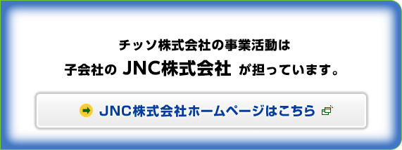 JNC株式会社　平成23年3月31日に、当社のすべての事業をJNC株式会社へ譲渡いたしました。　JNC株式会社ホームページはこちら